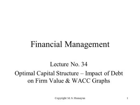 Copyright: M. S. Humayun1 Financial Management Lecture No. 34 Optimal Capital Structure – Impact of Debt on Firm Value & WACC Graphs.
