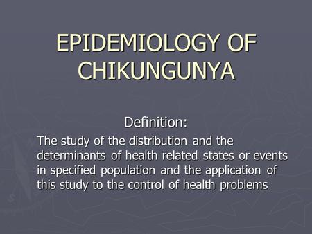 EPIDEMIOLOGY OF CHIKUNGUNYA Definition: The study of the distribution and the determinants of health related states or events in specified population and.