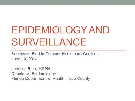EPIDEMIOLOGY AND SURVEILLANCE Southwest Florida Disaster Healthcare Coalition June 13, 2014 Jennifer Roth, MSPH Director of Epidemiology Florida Department.