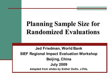 Planning Sample Size for Randomized Evaluations Jed Friedman, World Bank SIEF Regional Impact Evaluation Workshop Beijing, China July 2009 Adapted from.