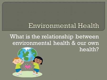 Environmental Health What is the relationship between environmental health & our own health?