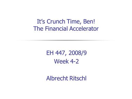 It’s Crunch Time, Ben! The Financial Accelerator EH 447, 2008/9 Week 4-2 Albrecht Ritschl.