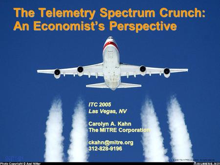 © 2005 The MITRE Corporation. All rights reserved The Telemetry Spectrum Crunch: An Economist’s Perspective ITC 2005 Las Vegas, NV Carolyn A. Kahn The.