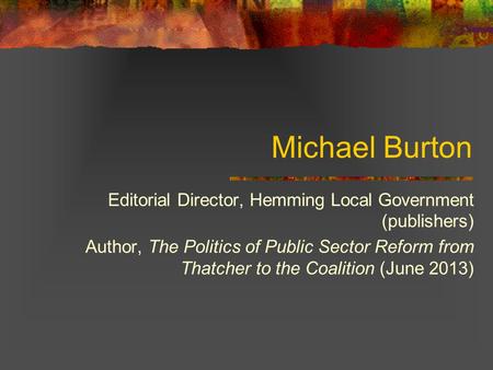 Michael Burton Editorial Director, Hemming Local Government (publishers) Author, The Politics of Public Sector Reform from Thatcher to the Coalition (June.