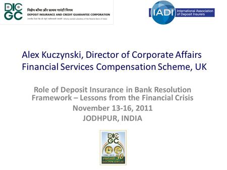 Alex Kuczynski, Director of Corporate Affairs Financial Services Compensation Scheme, UK Role of Deposit Insurance in Bank Resolution Framework – Lessons.