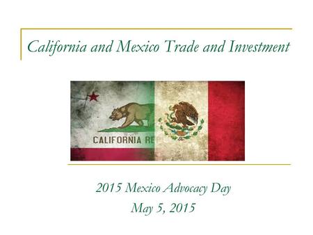 California and Mexico Trade and Investment 2015 Mexico Advocacy Day May 5, 2015.