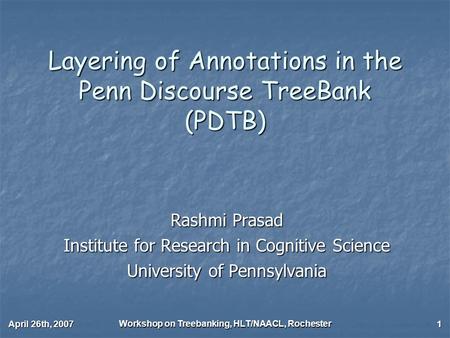 April 26th, 2007 Workshop on Treebanking, HLT/NAACL, Rochester 1 Layering of Annotations in the Penn Discourse TreeBank (PDTB) Rashmi Prasad Institute.
