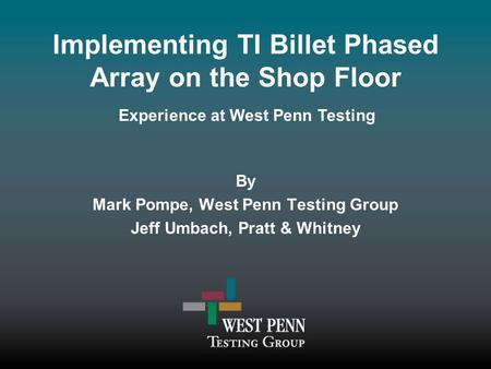 Implementing TI Billet Phased Array on the Shop Floor By Mark Pompe, West Penn Testing Group Jeff Umbach, Pratt & Whitney Experience at West Penn Testing.