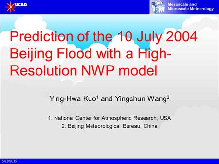 5/18/2015 Prediction of the 10 July 2004 Beijing Flood with a High- Resolution NWP model Ying-Hwa Kuo 1 and Yingchun Wang 2 1. National Center for Atmospheric.
