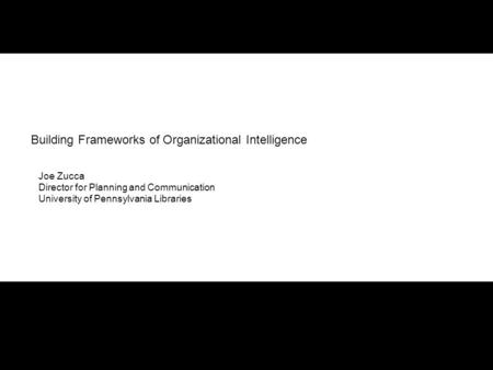 Building Frameworks of Organizational Intelligence Joe Zucca Director for Planning and Communication University of Pennsylvania Libraries.