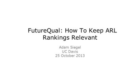 FutureQual: How To Keep ARL Rankings Relevant Adam Siegel UC Davis 25 October 2013.