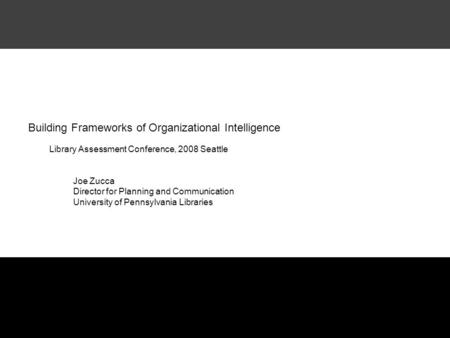 Building Frameworks of Organizational Intelligence Library Assessment Conference, 2008 Seattle Joe Zucca Director for Planning and Communication University.