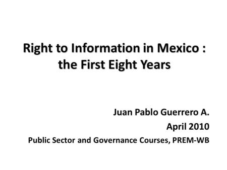 Right to Information in Mexico : the First Eight Years Juan Pablo Guerrero A. April 2010 Public Sector and Governance Courses, PREM-WB.