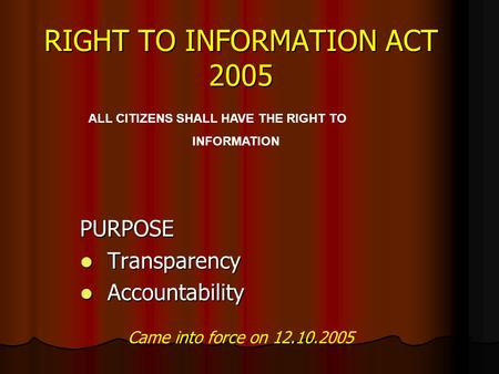 RIGHT TO INFORMATION ACT 2005 PURPOSE Transparency Transparency Accountability Accountability ALL CITIZENS SHALL HAVE THE RIGHT TO INFORMATION Came into.