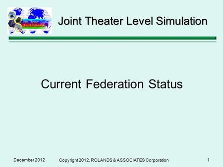 December 2012 Copyright 2012, ROLANDS & ASSOCIATES Corporation 1 Joint Theater Level Simulation Current Federation Status.