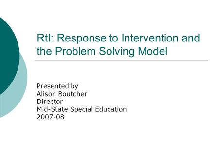 RtI: Response to Intervention and the Problem Solving Model Presented by Alison Boutcher Director Mid-State Special Education 2007-08.