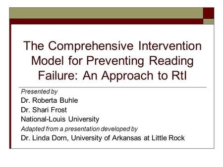 The Comprehensive Intervention Model for Preventing Reading Failure: An Approach to RtI Presented by Dr. Roberta Buhle Dr. Shari Frost National-Louis University.