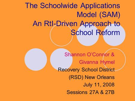 The Schoolwide Applications Model (SAM) An RtI-Driven Approach to School Reform Shannon O’Connor & Givanna Hymel Recovery School District (RSD) New Orleans.