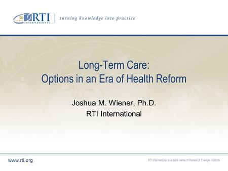 RTI International is a trade name of Research Triangle Institute www.rti.org Long-Term Care: Options in an Era of Health Reform Joshua M. Wiener, Ph.D.