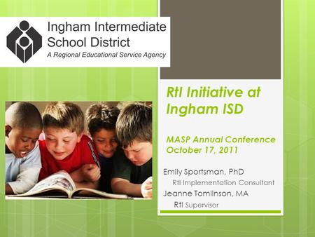 RtI Initiative at Ingham ISD MASP Annual Conference October 17, 2011 Emily Sportsman, PhD RtI Implementation Consultant Jeanne Tomlinson, MA RtI Supervisor.
