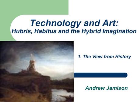 Technology and Art: Hubris, Habitus and the Hybrid Imagination Andrew Jamison 1. The View from History.