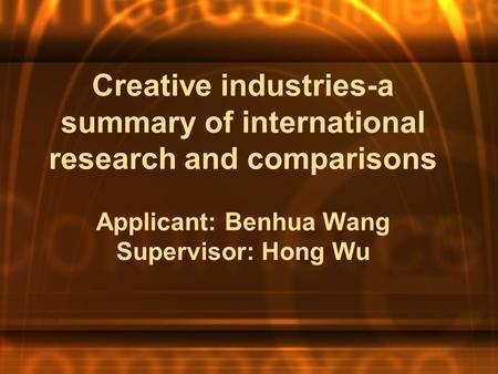 Creative industries-a summary of international research and comparisons Applicant: Benhua Wang Supervisor: Hong Wu.