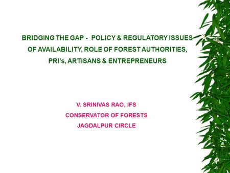 BRIDGING THE GAP - POLICY & REGULATORY ISSUES OF AVAILABILITY, ROLE OF FOREST AUTHORITIES, PRI’s, ARTISANS & ENTREPRENEURS V. SRINIVAS RAO, IFS CONSERVATOR.