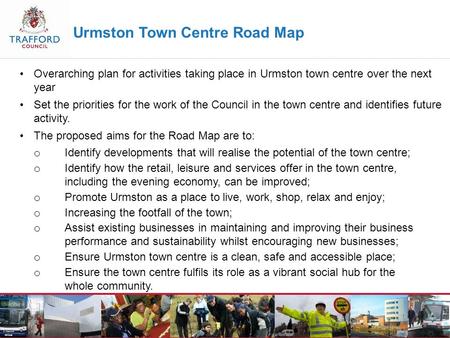 Urmston Town Centre Road Map Overarching plan for activities taking place in Urmston town centre over the next year Set the priorities for the work of.