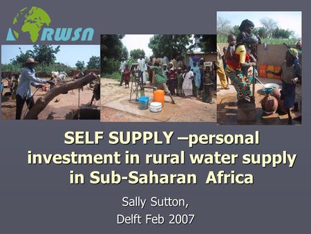 SELF SUPPLY –personal investment in rural water supply in Sub-Saharan Africa Sally Sutton, Delft Feb 2007.