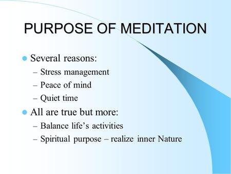 PURPOSE OF MEDITATION Several reasons: – Stress management – Peace of mind – Quiet time All are true but more: – Balance life’s activities – Spiritual.
