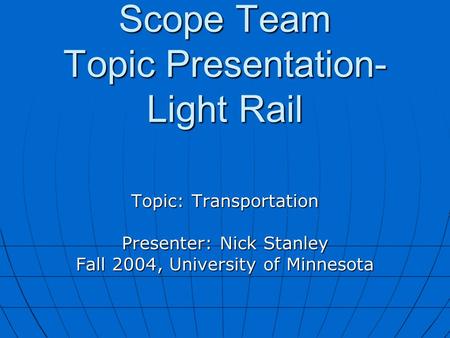 Scope Team Topic Presentation- Light Rail Topic: Transportation Presenter: Nick Stanley Fall 2004, University of Minnesota.