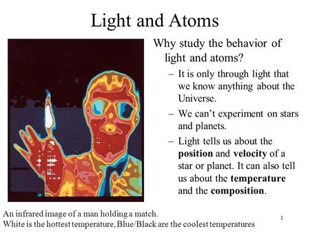 1 Light and Atoms Why study the behavior of light and atoms? –It is only through light that we know anything about the Universe. –We can’t experiment on.