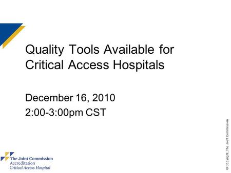 © Copyright, The Joint Commission Quality Tools Available for Critical Access Hospitals December 16, 2010 2:00-3:00pm CST.