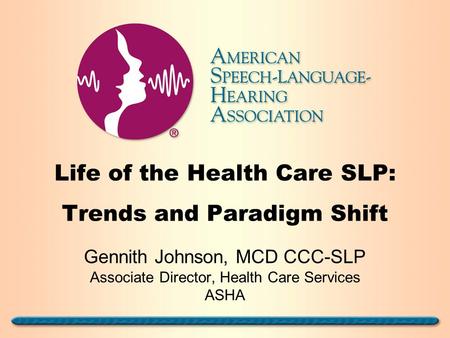 Life of the Health Care SLP: Trends and Paradigm Shift Gennith Johnson, MCD CCC-SLP Associate Director, Health Care Services ASHA.