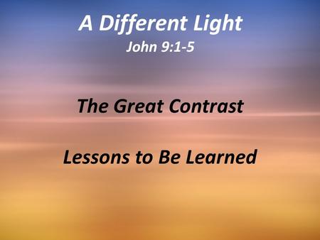 The Great Contrast Lessons to Be Learned A Different Light John 9:1-5.
