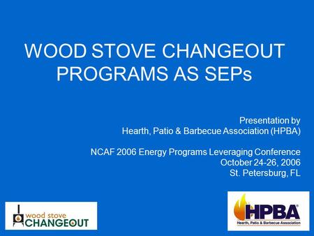 WOOD STOVE CHANGEOUT PROGRAMS AS SEPs Presentation by Hearth, Patio & Barbecue Association (HPBA) NCAF 2006 Energy Programs Leveraging Conference October.