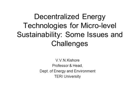 Decentralized Energy Technologies for Micro-level Sustainability: Some Issues and Challenges V.V.N.Kishore Professor & Head, Dept. of Energy and Environment.