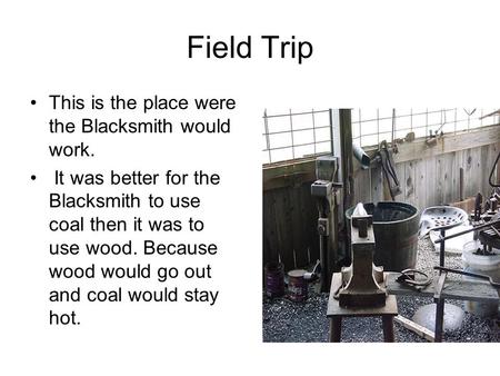Field Trip This is the place were the Blacksmith would work. It was better for the Blacksmith to use coal then it was to use wood. Because wood would go.