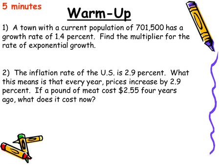 Warm-Up 1) A town with a current population of 701,500 has a growth rate of 1.4 percent. Find the multiplier for the rate of exponential growth. 5 minutes.