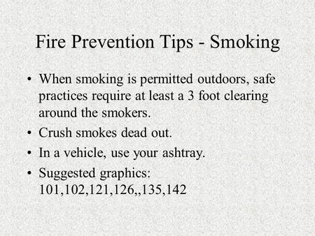 Fire Prevention Tips - Smoking When smoking is permitted outdoors, safe practices require at least a 3 foot clearing around the smokers. Crush smokes dead.