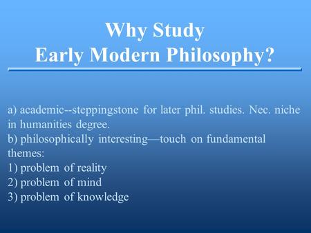 Why Study Early Modern Philosophy? a) academic--steppingstone for later phil. studies. Nec. niche in humanities degree. b) philosophically interesting—touch.