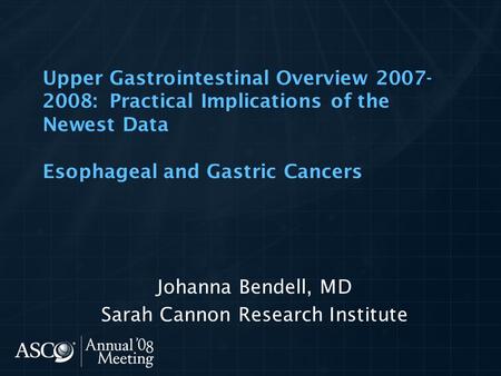 Upper Gastrointestinal Overview 2007- 2008: Practical Implications of the Newest Data Esophageal and Gastric Cancers Johanna Bendell, MD Sarah Cannon Research.