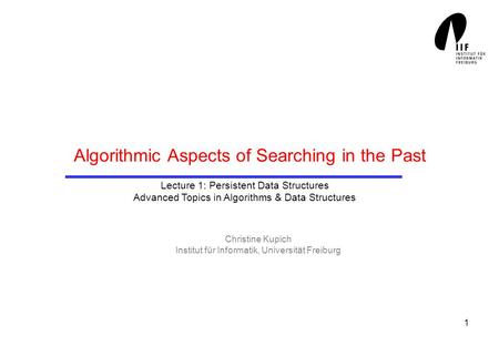 1 Algorithmic Aspects of Searching in the Past Christine Kupich Institut für Informatik, Universität Freiburg Lecture 1: Persistent Data Structures Advanced.