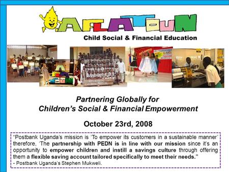 Partnering Globally for Children’s Social & Financial Empowerment October 23rd, 2008 “Postbank Uganda’s mission is ‘To empower its customers in a sustainable.