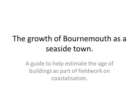 The growth of Bournemouth as a seaside town. A guide to help estimate the age of buildings as part of fieldwork on coastalisation.