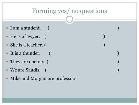Forming yes/ no questions I am a student.() He is a lawyer. ( ) She is a teacher. ( ) It is a thunder. ( ) They are doctors. () We are Saudis. ( ) Mike.