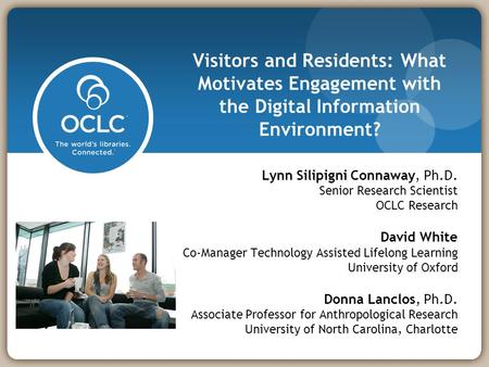 Visitors and Residents: What Motivates Engagement with the Digital Information Environment? Lynn Silipigni Connaway, Ph.D. Senior Research Scientist OCLC.