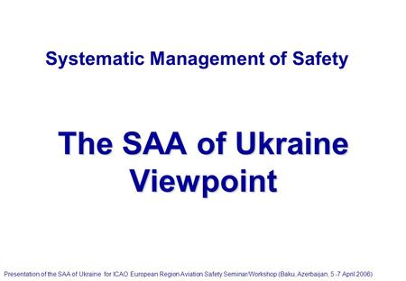 Systematic Management of Safety The SAA of Ukraine Viewpoint Presentation of the SAA of Ukraine for ICAO European Region Aviation Safety Seminar/Workshop.