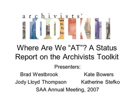 Where Are We “AT”? A Status Report on the Archivists Toolkit Presenters: Brad Westbrook Kate Bowers Jody Lloyd Thompson Katherine Stefko SAA Annual Meeting,