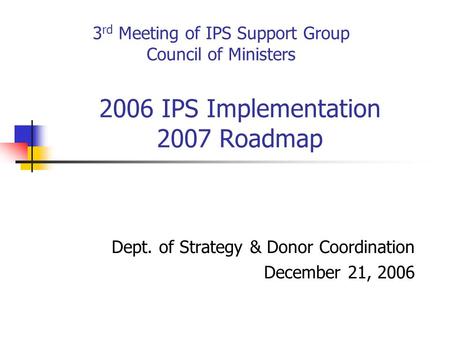 2006 IPS Implementation 2007 Roadmap Dept. of Strategy & Donor Coordination December 21, 2006 3 rd Meeting of IPS Support Group Council of Ministers.